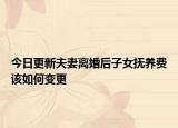 今日更新夫妻离婚后子女抚养费该如何变更