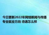 今日更新2022年网络新闻与传播专业就业方向 待遇怎么样