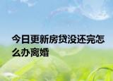 今日更新房贷没还完怎么办离婚