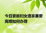 今日更新妇女遭家暴要离婚如何办理