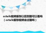 cctalk视频缓存以后到期可以看吗（cctalk缓存视频会过期吗）