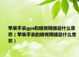 苹果手表gps和蜂窝网络是什么意思（苹果手表的蜂窝网络是什么意思）