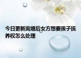 今日更新离婚后女方想要孩子抚养权怎么处理