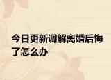 今日更新调解离婚后悔了怎么办
