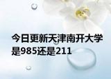 今日更新天津南开大学是985还是211