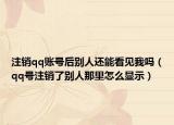 注销qq账号后别人还能看见我吗（qq号注销了别人那里怎么显示）