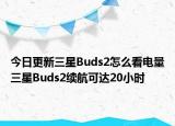 今日更新三星Buds2怎么看电量三星Buds2续航可达20小时