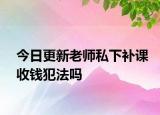 今日更新老师私下补课收钱犯法吗