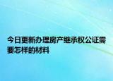 今日更新办理房产继承权公证需要怎样的材料