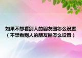 如果不想看别人的朋友圈怎么设置（不想看别人的朋友圈怎么设置）