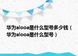 华为alooa是什么型号多少钱（华为alooa是什么型号）