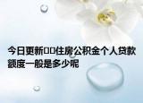 今日更新﻿﻿住房公积金个人贷款额度一般是多少呢