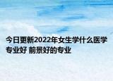 今日更新2022年女生学什么医学专业好 前景好的专业