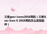 三星gear iconx2018耳机（三星Gear Icon X 2018耳机怎么安装配件）