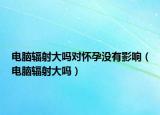 电脑辐射大吗对怀孕没有影响（电脑辐射大吗）