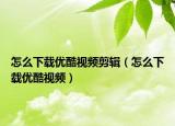 怎么下载优酷视频剪辑（怎么下载优酷视频）