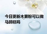 今日更新木薯粉可以做马蹄糕吗