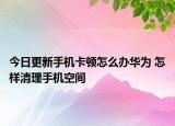 今日更新手机卡顿怎么办华为 怎样清理手机空间