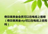 奇异果黄金会员可以在电视上看嘛（奇异果黄金vip可以在电视上使用吗）