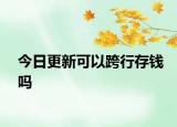 今日更新可以跨行存钱吗