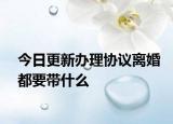 今日更新办理协议离婚都要带什么