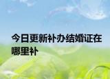 今日更新补办结婚证在哪里补