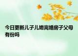 今日更新儿子儿媳离婚房子父母有份吗