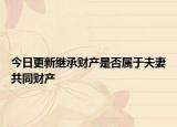 今日更新继承财产是否属于夫妻共同财产