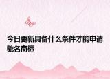 今日更新具备什么条件才能申请驰名商标
