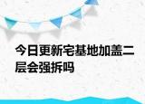 今日更新宅基地加盖二层会强拆吗
