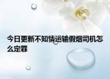 今日更新不知情运输假烟司机怎么定罪
