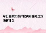 今日更新知识产权纠纷的处理方法有什么