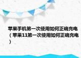 苹果手机第一次使用如何正确充电（苹果11第一次使用如何正确充电）