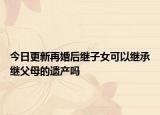 今日更新再婚后继子女可以继承继父母的遗产吗