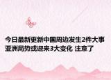 今日最新更新中国周边发生2件大事亚洲局势或迎来3大变化 注意了