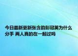 今日最新更新张含韵彭冠英为什么分手 两人真的在一起过吗