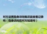 对方设置隐身访问我还能查看记录吗（隐身访问后对方知道吗）