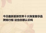 今日最新更新世界十大珠宝奢侈品牌排行榜 这些你都认识吗