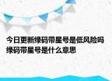 今日更新绿码带星号是低风险吗 绿码带星号是什么意思