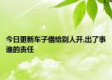 今日更新车子借给别人开,出了事谁的责任