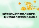 抖音收藏别人的作品别人能看到吗（抖音收藏别人的作品别人知道吗）