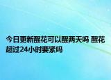 今日更新醒花可以醒两天吗 醒花超过24小时要紧吗