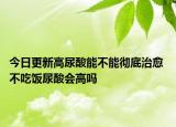 今日更新高尿酸能不能彻底治愈 不吃饭尿酸会高吗