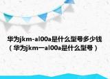 华为jkm-al00a是什么型号多少钱（华为jkm一al00a是什么型号）
