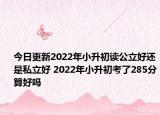 今日更新2022年小升初读公立好还是私立好 2022年小升初考了285分算好吗