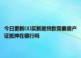 今日更新﻿﻿买新房贷款需要房产证抵押在银行吗