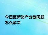 今日更新财产分割问题怎么解决