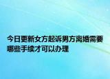今日更新女方起诉男方离婚需要哪些手续才可以办理