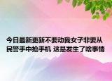 今日最新更新不要动我女子非要从民警手中抢手机 这是发生了啥事情