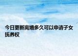 今日更新离婚多久可以申请子女抚养权